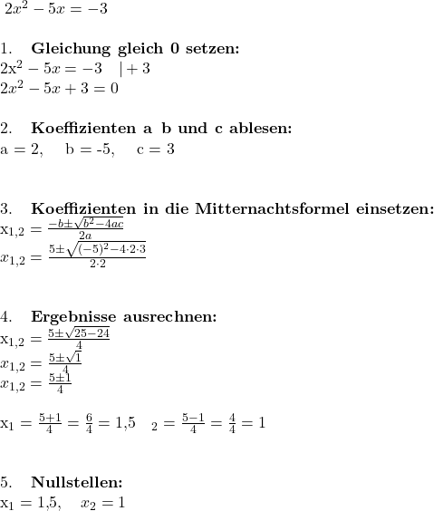 \;2x^2 - 5x = -3\\  1. \; \textbf{Gleichung\ gleich\ 0\ setzen:}\\2x^2 - 5x = -3 \quad | +3\\ 2x^2 - 5x + 3 = 0\\  \\  2. \; \textbf{Koeffizienten\ a\, b\ und\ c\ ablesen:}\\ a = 2, \quad b = -5, \quad c = 3\\ \\  3. \; \textbf{Koeffizienten\ in\ die\ Mitternachtsformel\ einsetzen:} \\ x_{1,2} = \frac{-b \pm \sqrt{b^2 - 4ac}}{2a}\\ x_{1,2} = \frac{5 \pm \sqrt{(-5)^2 - 4 \cdot 2 \cdot 3}}{2 \cdot 2}\\ \\  4. \; \textbf{Ergebnisse\ ausrechnen:}\\ x_{1,2} = \frac{5 \pm \sqrt{25 - 24}}{4}\\ x_{1,2} = \frac{5 \pm \sqrt{1}}{4}\\ x_{1,2} = \frac{5 \pm 1}{4}\\  x_1 = \frac{5+1}{4} = \frac{6}{4} = 1{,}5 \quad\quadx_2 = \frac{5-1}{4} = \frac{4}{4} = 1\\ \\  5. \; \textbf{Nullstellen:}\\ x_1 = 1{,}5, \quad x_2 = 1