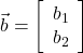  \vec{b} = \left[\begin{array}{cc} b_1 \\ b_2 \end{array}\right] 