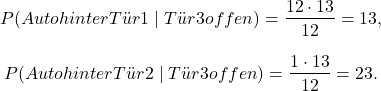 \[P(\text{Auto hinter Tür 1} \mid \text{Tür 3 offen}) = \frac{\tfrac{1}{2}\cdot \tfrac{1}{3}}{\tfrac{1}{2}} = \tfrac{1}{3},\]\[ P(\text{Auto hinter Tür 2} \mid \text{Tür 3 offen}) = \frac{1\cdot \tfrac{1}{3}}{\tfrac{1}{2}} = \tfrac{2}{3}. \]