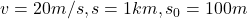 v = 20 m/s,  s = 1 km,  s_{0} = 100 m