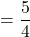 $$ = \frac{5}{4}$$