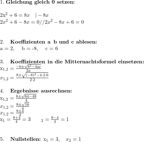 1. \; \textbf{Gleichung\ gleich\ 0\ setzen:}\\  2x^2 + 6 = 8x \quad | -8x\\ 2x^2 + 6 - 8x = 0//2x^2 - 8x + 6 = 0\\ \\  2. \; \textbf{Koeffizienten\ a\, b\ und\ c\ ablesen:}\\a = 2, \quad b = -8, \quad c = 6\\  \\  3. \; \textbf{Koeffizienten\ in\ die\ Mitternachtsformel\ einsetzen:}\\ x_{1,2} = \frac{-b \pm \sqrt{b^2 - 4ac}}{2a}\\ x_{1,2} = \frac{8 \pm \sqrt{(-8)^2 - 4 \cdot 2 \cdot 6}}{2 \cdot 2} \]\\  \\  4. \; \textbf{Ergebnisse\ ausrechnen:}\\x_{1,2} = \frac{8 \pm \sqrt{64 - 48}}{4}\\ x_{1,2} = \frac{8 \pm \sqrt{16}}{4}\\ x_{1,2} = \frac{8 \pm 4}{4}  \\x_1 = \frac{8+4}{4} = 3\quad\quad\x_2 = \frac{8-4}{4} = 1\\ \\  5. \; \textbf{Nullstellen:} x_1 = 3, \quad x_2 = 1 \]