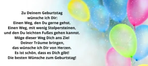 Zu deinem Geburtstag wünsche ich Dir: Einen Weg den DU gerne gehst. Einen Weg, mit wenig Stolpersteinen und den Du leichten Fußes gehen kannst. Möge dieser Weg dich ans Ziel Deiner Träume bringen, das wünsche ich Dir von Herzen. Es ist schön, dass es Dich gibt! Die besten Wünsche zum Geburtstag!