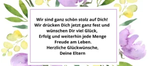 Wir sind ganz schön stolz auf Dich! Wir drücken Dich jetzt ganz fest und wünschen Dir viel Glück, Erfolg und weiterhin jede Menge Freude am Leben. Herzliche Glückwünsche, Deine Eltern